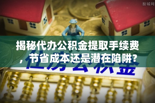 铁西揭秘代办公积金提取手续费，节省成本还是潜在陷阱？
