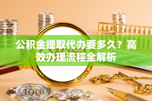 铁西公积金提取代办要多久？高效办理流程全解析
