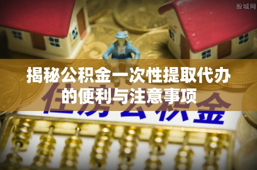 铁西揭秘公积金一次性提取代办的便利与注意事项