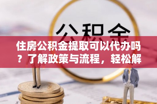 铁西住房公积金提取可以代办吗？了解政策与流程，轻松解决疑惑