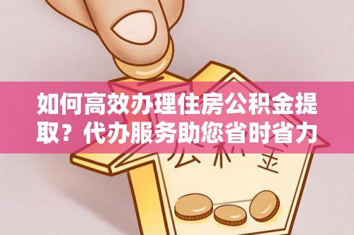 铁西如何高效办理住房公积金提取？代办服务助您省时省力