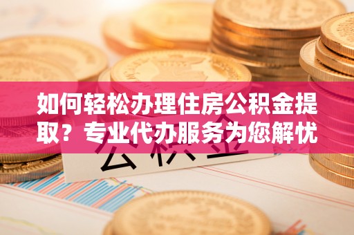 铁西如何轻松办理住房公积金提取？专业代办服务为您解忧
