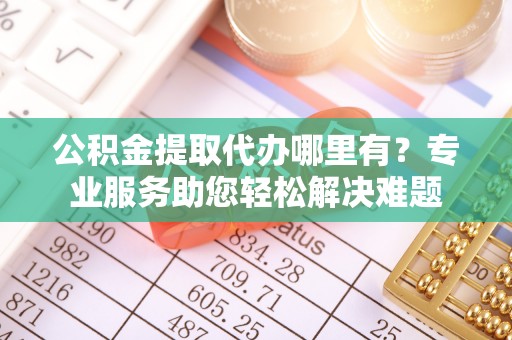 铁西公积金提取代办哪里有？专业服务助您轻松解决难题