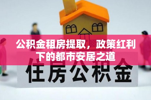 铁西公积金租房提取，政策红利下的都市安居之道