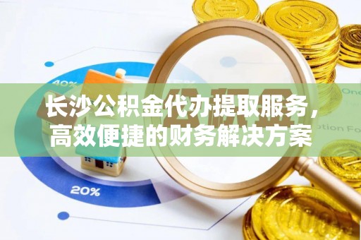 铁西长沙公积金代办提取服务，高效便捷的财务解决方案