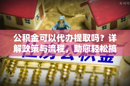 铁西公积金可以代办提取吗？详解政策与流程，助您轻松搞定！