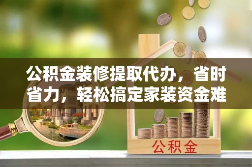 铁西公积金装修提取代办，省时省力，轻松搞定家装资金难题