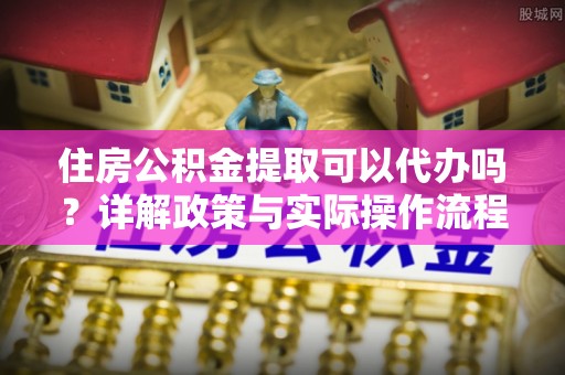 铁西住房公积金提取可以代办吗？详解政策与实际操作流程