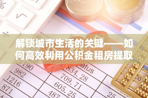 铁西解锁城市生活的关键——如何高效利用公积金租房提取实现居住自由