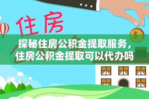 铁西探秘住房公积金提取服务，住房公积金提取可以代办吗的全方位解析