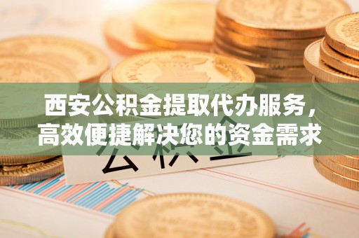 铁西西安公积金提取代办服务，高效便捷解决您的资金需求