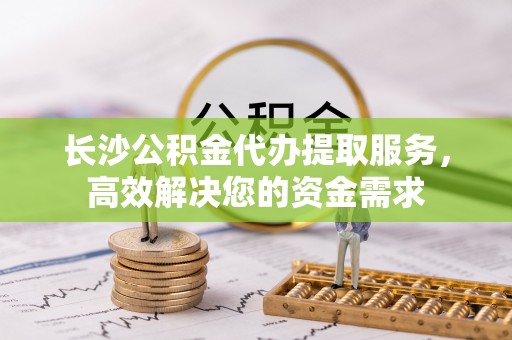 铁西长沙公积金代办提取服务，高效解决您的资金需求