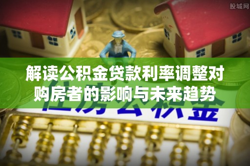 铁西解读公积金贷款利率调整对购房者的影响与未来趋势