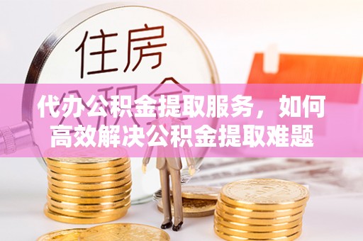 铁西代办公积金提取服务，如何高效解决公积金提取难题