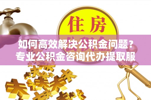 铁西如何高效解决公积金问题？专业公积金咨询代办提取服务来帮你