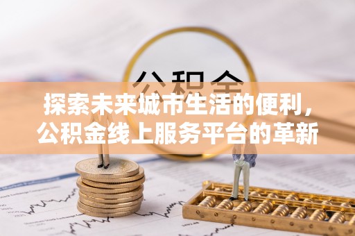 铁西探索未来城市生活的便利，公积金线上服务平台的革新与机遇