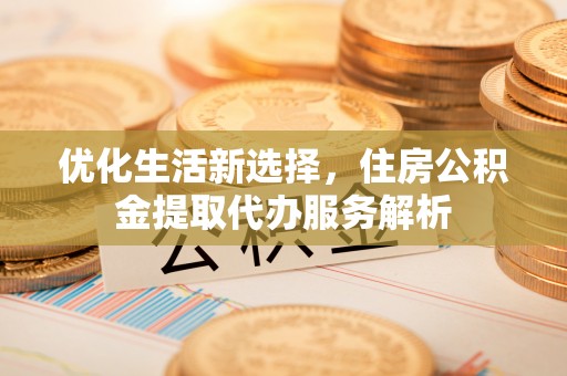 铁西优化生活新选择，住房公积金提取代办服务解析