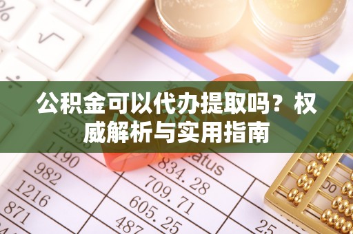 铁西公积金可以代办提取吗？权威解析与实用指南