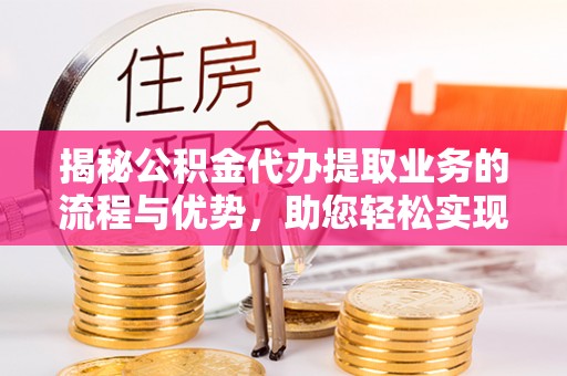 铁西揭秘公积金代办提取业务的流程与优势，助您轻松实现资金利用最大化