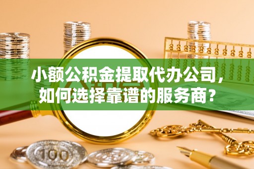 铁西小额公积金提取代办公司，如何选择靠谱的服务商？