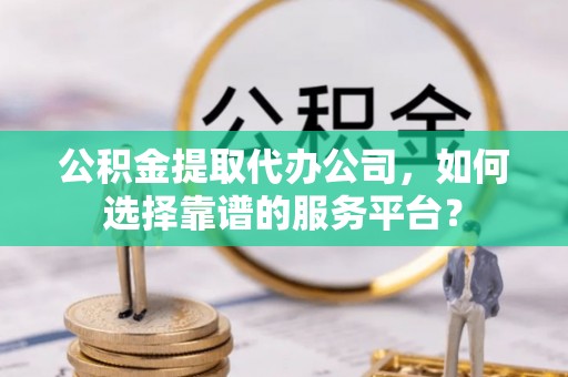 铁西公积金提取代办公司，如何选择靠谱的服务平台？
