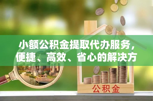 铁西小额公积金提取代办服务，便捷、高效、省心的解决方案