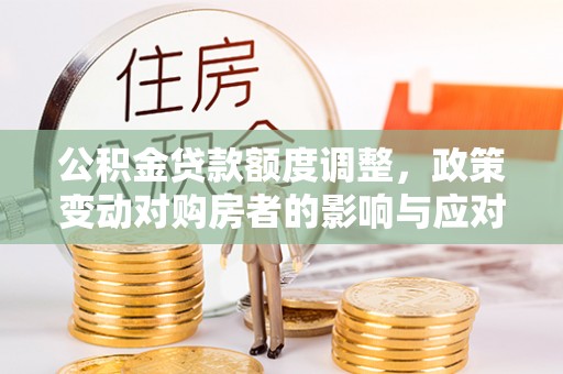 铁西公积金贷款额度调整，政策变动对购房者的影响与应对策略