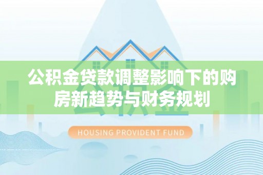 铁西公积金贷款调整影响下的购房新趋势与财务规划