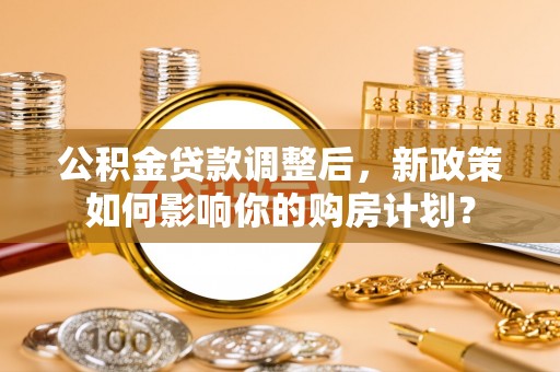 铁西公积金贷款调整后，新政策如何影响你的购房计划？