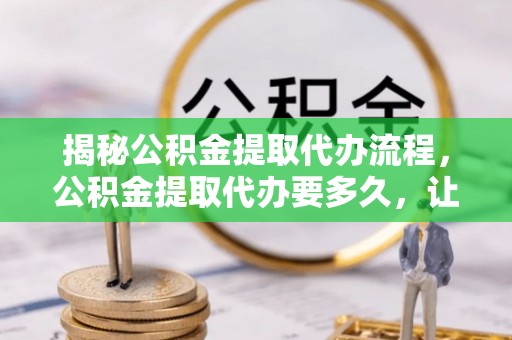 铁西揭秘公积金提取代办流程，公积金提取代办要多久，让你心中有数