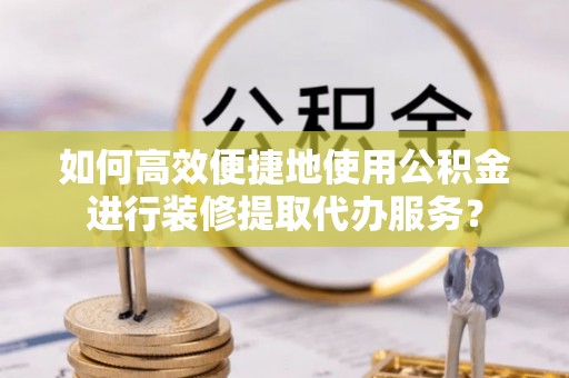 铁西如何高效便捷地使用公积金进行装修提取代办服务？