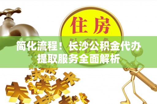 铁西简化流程！长沙公积金代办提取服务全面解析