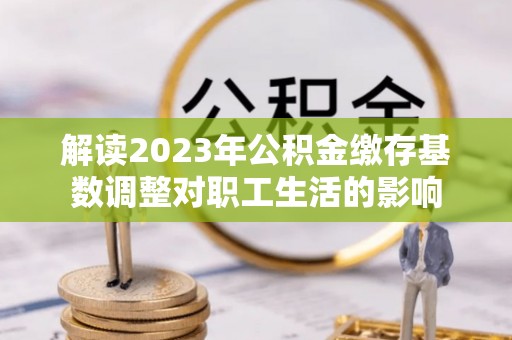 铁西解读2023年公积金缴存基数调整对职工生活的影响