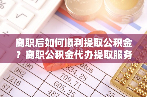 铁西离职后如何顺利提取公积金？离职公积金代办提取服务来帮忙