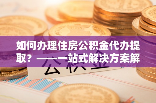 铁西如何办理住房公积金代办提取？——一站式解决方案解析