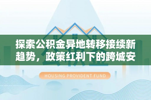 铁西探索公积金异地转移接续新趋势，政策红利下的跨城安居梦想