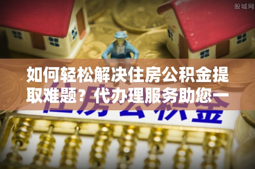 铁西如何轻松解决住房公积金提取难题？代办理服务助您一臂之力
