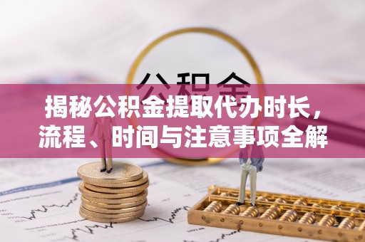 铁西揭秘公积金提取代办时长，流程、时间与注意事项全解析
