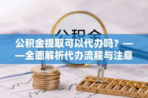 铁西公积金提取可以代办吗？——全面解析代办流程与注意事项